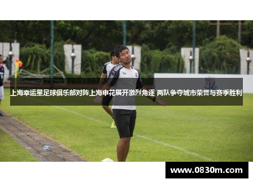 上海幸运星足球俱乐部对阵上海申花展开激烈角逐 两队争夺城市荣誉与赛季胜利